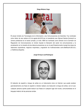 Diego Molano Vega
Él actual ministro de Tecnologías de la Información y las Comunicaciones de Colombia. Fue nombrado
como titular de esa cartera el 6 de agosto del 2010 por el presidente Juan Manuel Santos.Comenzó su
carrera profesional en el sector privado y el año 1996 fue nombrado como Director de la Comisión de
Regulación de Comunicaciones en donde impulsó la liberación del sector de comunicaciones y la
privatización en la industria de las telecomunicaciones en en el país.Posteriormente manejó las áreas de
relaciones corporativas, negocios mayoristas y regulación de multinacionales como BellSouth (EE.UU.)
y Telefónica (España).
Jorge Enrique Leal Rodríguez
El traductor de español a lengua de señas es un Instrumento único en Internet, que puede analizar
gramaticalmente una frase en español e intentar realizar una traducción a lengua de señas; con el cual,
cualquier persona oyente puede traducir sus frases en cualquier lugar del mundo, comunicándose en el
lenguaje materno de las personas sordas.
 