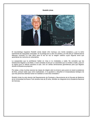 Rodolfo Llinás
El neurobiólogo bogotano Rodolfo Llinás desde niño mantuvo una mente escéptica y por lo tanto
hambrienta de respuestas racionales. En el prólogo de su obra "El cerebro y el mito del yo" Gabriel García
Márquez comenta: "Lo más difícil para él era tal vez la religión católica cuyos dogmas tenía que
aprenderse de memoria sin entenderlos.
Lo exasperaba que le prohibieran hablar en misa si no molestaba a nadie. No concebía que las
bendiciones llegaran a los fieles, si eran echadas al aire por un sacerdote que no miraba a nadie, pues en
su lógica pura no debían lanzarse al azar, sino en ciertas dimensiones geométricas para que llegaran
donde el oficiante se proponía.
Por estas y otras muchas razones las clases de religión sólo le sirvieron para poner en duda la existencia
de Dios, porqué nadie supo cómo explicárselo, ni lo ayudaron a descifrar el rompecabezas teológico de
que tres personas distintas fueran en realidad un solo Dios verdadero."
Rodolfo Llinás ha sido director del Departamento de Fisiología y Neurociencia de la Escuela de Medicina
de la Universidad de Nueva York durante más de 25 años, también es integrante de la Academia Nacional
de Ciencias.
 