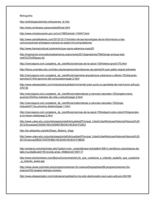 Bibliografía
http://sofrologiacolombia.net/quienes_dr.htm
http://www.sindioses.org/sociedad/llinas.html
http://www.mineducacion.gov.co/cvn/1665/article-116447.html
http://www.santafestereo.com/2012/12/17/ministro-de-las-tecnologias-de-la-informacion-y-las-
comunicaciones-entregara-manana-en-pasto-mil-computadores/
http://www.banrepcultural.org/evento/que-rayos-sabemos-mayo25
http://inspiracion.innovadoresdeamerica.org/icms/es/2013/ganadores/7060/jorge-enrique-leal-
rodr%C3%ADguez.do
http://cienciagora.com.co/galeria_de_cientificos/ciencias-de-la-salud-150/helena-groot/170.html
http://fisica.uniandes.edu.co/index.php/es/personal/profesores-de-planta/24-juan-pablo-negret-arboleda
http://cienciagora.com.co/galeria_de_cientificos/ingenieria-arquitectura-urbanismo-y-afines-153/eduardo-
sanchez/314/el-genoma-del-computador/page-2.html
http://www.elespectador.com/noticias/actualidad/vivir/emilio-jose-yunis-un-genetista-de-mal-humor-articulo-
376135
http://cienciagora.com.co/galeria_de_cientificos/matematicas-y-ciencias-naturales-152/angela-maria-
guzman/332/los-metodos-de-vida-y-estudio/page-2.html
http://cienciagora.com.co/galeria_de_cientificos/matematicas-y-ciencias-naturales-152/jorge-
orejuela/411/su-proximo-destino/page-1.html
http://cienciagora.com.co/galeria_de_cientificos/ciencias-de-la-salud-150/edgard-cobo-cobo/416/aprender-
a-no-hacer-nada/page-2.html
http://www.udea.edu.co/portal/page/portal/bActualidad/Principal_UdeA/UdeANoticias/Historial/Historial%20
2012/Sociedad/C6DD616EA3099EFBE04018C8341F2823
http://es.wikipedia.org/wiki/Diego_Molano_Vega
http://www.udea.edu.co/portal/page/portal/bActualidad/Principal_UdeA/UdeANoticias/Historial/Historial%20
2013/Ciencia/DB32742FDFBB316CE04018C8341F5BDD
http://andacol.com/php/index.php?option=com_content&view=article&id=406:4-cientificos-colombianos-de-
talla-mundial&catid=49:revista-anda--46&Itemid=300117
http://www.elcolombiano.com/BancoConocimiento/L/lo_que_cuestiona_a_orlando_ayala/lo_que_cuestiona
_a_orlando_ayala.asp
http://www.ianas.org/index.php/programs/women-for-science/biographies/88-programs/women-for-
science/332-angela-restrepo-moreno
http://www.elespectador.com/noticias/actualidad/no-he-sido-deshonesto-raul-cuero-articulo-454168
 