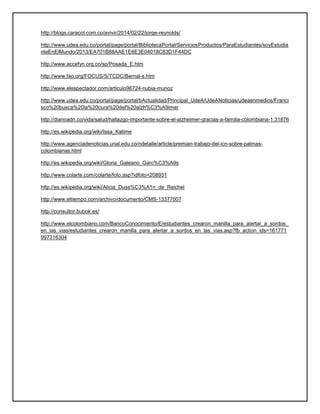 http://blogs.caracol.com.co/avivir/2014/02/22/jorge-reynolds/
http://www.udea.edu.co/portal/page/portal/BibliotecaPortal/ServiciosProductos/ParaEstudiantes/soyEstudia
nteEnElMundo/2013/EA701B88AAE1E6E3E04018C83D1F44DC
http://www.accefyn.org.co/sp/Posada_E.htm
http://www.fao.org/FOCUS/S/TCDC/Bernal-s.htm
http://www.elespectador.com/articulo96724-nubia-munoz
http://www.udea.edu.co/portal/page/portal/bActualidad/Principal_UdeA/UdeANoticias/udeaenmedios/Franci
sco%20busca%20la%20cura%20del%20alzh%C3%A9imer
http://diarioadn.co/vida/salud/hallazgo-importante-sobre-el-alzheimer-gracias-a-familia-colombiana-1.31876
http://es.wikipedia.org/wiki/Issa_Katime
http://www.agenciadenoticias.unal.edu.co/ndetalle/article/premian-trabajo-del-icn-sobre-palmas-
colombianas.html
http://es.wikipedia.org/wiki/Gloria_Galeano_Garc%C3%A9s
http://www.colarte.com/colarte/foto.asp?idfoto=208931
http://es.wikipedia.org/wiki/Alicia_Duss%C3%A1n_de_Reichel
http://www.eltiempo.com/archivo/documento/CMS-13377007
http://consultor.bubok.es/
http://www.elcolombiano.com/BancoConocimiento/E/estudiantes_crearon_manilla_para_alertar_a_sordos_
en_las_vias/estudiantes_crearon_manilla_para_alertar_a_sordos_en_las_vias.asp?fb_action_ids=161771
997316304
 
