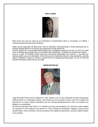 RAÚL CUERO
Raúl Cuero dice que fue culpa de los periodistas el malentendido sobre su vinculación a la NASA. /
Cortesía Federación Nacional de Cafeteros.
Estas son las respuestas de Raúl Cuero ante los delicados cuestionamientos y dudas planteados por el
profesor Rodrigo Bernal en el artículo que publicamos en esta edición No.
Cuando estaba con la universidad donde trabajé hice investigación apoyada por ellos. En 2012 me retiré
de la universidad para trabajar sólo con el Parque dela Creatividad. Y el parque es miembro del Synberc.
Aquí se lo digo. En Estados Unidos tengo tres invenciones patentadas con números. Y una está con
pending patent, que es la ultravioleta. Con el Parque de la Creatividad tenemos otras pendientes, pending
patent, sometidas. Cuando se somete a patentar le dan la categoría pending patent. Le dan un año para
someter información adicional que uno haga.
JORGE REYNOLDS
Jorge Reynolds Pombo nació en Bogotá en 1936. Apenas a los 21 años desarrolló el primer marcapasos
artificial externo con electrodos internos, instrumento que le ha salvado la vida a más de 75 millones de
personas en el mundo. Orgullo colombiano que nos comparte generosamente su vida, sus hazañas, sus
alegrías y su sensibilidad.
No deja de sorprender estar frente a un científico que fuera mal estudiante. Su correría por siete colegios
no auguraba el nivel intelectual que tendría en Trinity College de Cambridge, Inglaterra, donde estuvo
becado desde primer semestre y donde se graduó como ingeniero electrónico y conoció a Albert Einstein
como maestro.
 