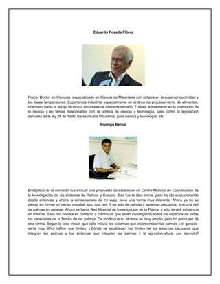 Eduardo Posada Flórez
Físico, Doctor en Ciencias, especializado en Ciencia de Materiales con énfasis en la superconductividad y
las bajas temperaturas. Experiencia industrial especialmente en el área de procesamiento de alimentos,
orientado hacia el apoyo técnico a empresas de diferente tamaño. Trabaja activamente en la promoción de
la ciencia y en temas relacionados con la política de ciencia y tecnología, tales como la legislación
derivada de la ley 29 de 1990, los estímulos tributarios, para ciencia y tecnología, etc.
Rodrigo Bernal
El objetivo de la comisión fue discutir una propuesta de establecer un Centro Mundial de Coordinación de
la Investigación de los sistemas de Palmas y Ganado. Esa fue la idea inicial, pero ha ido evolucionando
desde entonces y ahora, a consecuencia de mi viaje, tiene una forma muy diferente. Ahora ya no se
piensa en formar un centro mundial, sino una red. Y no sólo de palmas y sistemas pecuarios, sino una red
de palmas en general. Ahora se llama Red Mundial de Investigación de la Palma, y sólo tendrá existencia
en Internet. Esta red pondrá en contacto a científicos que estén investigando todos los aspectos de todas
las variedades de la familia de las palmas. De modo que su alcance es muy amplio, pero no podía ser de
otra forma. Según la idea inicial -que sólo incluía los sistemas que incorporaban las palmas y el ganado-
sería muy difícil definir sus límites. ¿Dónde se establecen los límites de los sistemas pecuarios que
integran las palmas y los sistemas que integran las palmas y la agrosilvicultura, por ejemplo?
 