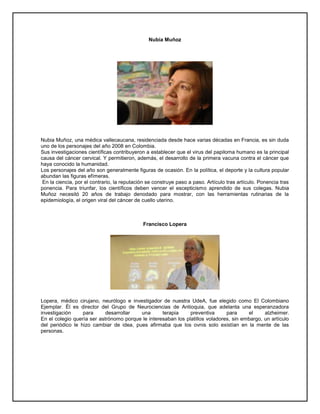 Nubia Muñoz
Nubia Muñoz, una médica vallecaucana, residenciada desde hace varias décadas en Francia, es sin duda
uno de los personajes del año 2008 en Colombia.
Sus investigaciones científicas contribuyeron a establecer que el virus del papiloma humano es la principal
causa del cáncer cervical. Y permitieron, además, el desarrollo de la primera vacuna contra el cáncer que
haya conocido la humanidad.
Los personajes del año son generalmente figuras de ocasión. En la política, el deporte y la cultura popular
abundan las figuras efímeras.
En la ciencia, por el contrario, la reputación se construye paso a paso. Artículo tras artículo. Ponencia tras
ponencia. Para triunfar, los científicos deben vencer el escepticismo aprendido de sus colegas. Nubia
Muñoz necesitó 20 años de trabajo denodado para mostrar, con las herramientas rutinarias de la
epidemiología, el origen viral del cáncer de cuello uterino.
Francisco Lopera
Lopera, médico cirujano, neurólogo e investigador de nuestra UdeA, fue elegido como El Colombiano
Ejemplar. Èl es director del Grupo de Neurociencias de Antioquia, que adelanta una esperanzadora
investigación para desarrollar una terapia preventiva para el alzheimer.
En el colegio quería ser astrónomo porque le interesaban los platillos voladores, sin embargo, un artículo
del periódico le hizo cambiar de idea, pues afirmaba que los ovnis solo existían en la mente de las
personas.
 