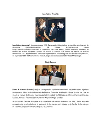 Issa Katime Amashta
Issa Katime Amashta 9 de noviembre de 1939, Barranquilla, Colombia) es un científico en el campo de
la química físicamacromolecular. Se trasladó a España donde trabaja
como catedrático de fisicoquímica en la Universidad del País Vasco. Obtuvo el Premio Nacional de
Química de la Real Sociedad Española de Física y Química1 y el Premio del Instituto de Cultura
Hispánicaen 1971. Figura entre los científicos españoles más citados según el estudio realizado por la ISI,
en el período 1981-1997 con unÍndice h de 29, según los resultados de la ISI Web of Knowledge.
Gloria Galeano
Gloria A. Galeano Garcés (1958) es una agrónoma y botánica colombiana. Se graduó como ingeniera
agrónoma en 1983, en la Universidad Nacional de Colombia, en Medellín. Desde octubre de 1984 se
vinculó al Instituto de Ciencias Naturales de la Universidad. En 1996 obtuvo el Primer Premio en Ciencias
Exactas, Físicas y Naturales de la Fundación Alejandro Ángel Escobar.
Se doctoró en Ciencias Biológicas en la Universidad de Aarhus, Dinamarca, en 1997. Se ha enfocado
principalmente en el estudio de la taxonomía de las plantas, con énfasis en la familia de las palmas,
en Colombia, especialmente en Antioquia y la Amazonia.
 