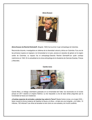 Alicia Dussan
Alicia Dussan de Reichel Dolmatoff, (Bogotá, 1920) fue la primer mujer antropóloga de Colombia.
Reconocida docente, investigadora en defensa de la diversidad cultural y étnica en Colombia. Fue una de
las primeras mujeres en ingresar a la Universidad en el país, pionera en estudios de género en la región
caribe de Colombia, su esposo fue el antropólogo Gerardo Reichel Dolmatoff con quién contrajo
matrimonio en 1943. En la actualidad es la única antropóloga de la Academia de Ciencias Exactas, Físicas
y Naturales.
Camilo mora
Camilo Mora, un biólogo colombiano graduado en la Universidad del Valle, fue reconocido en el mundo
porque en 2011 resolvió un enigma histórico. Le dio respuesta a una de esas tantas preguntas que la
humanidad se hacía con insistencia:
¿Cuántas especies de animales y plantas hay sobre la Tierra? Desde Carlos Linneo, en el siglo XVIII –
quien inventó la forma moderna de clasificar la fauna y la flora–, el dato era una incógnita. ¿Un millón, 10
millones, 100 millones? Las cifras se lanzaban al aire como en una subasta y sin mucho sustento.
 