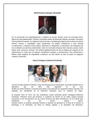 David francisco Camargo Hernández
Es un economista, con especializaciones y maestría en Europa. Escritor, autor de numerosos libros,
algunos de ellos galardonados. Profesor universitario asesor de empresas públicas y privadas. Conocedor
de los problemas sociales. Ha viajado por todo el mundo y ha obsequiado algunos de sus libros a la red de
internet. Inventor e investigador (cvlac Colciencias). Ha dictado conferencias a nivel nacional
e internacional y realizado cursos talleres, ofreciendo un diagnóstico y soluciones a las empresas que
han contratado sus servicios profesionales. Autor de numerosos ensayos, libros técnicos, poesía, teatro
fábula, ética, economía, jurídicos-. Ha recibido agradecimientos del rey de España por algunas de sus
publicaciones lo mismo que de algunos mandatarios europeos y suramericanos. Sus conferencias y
talleres están cargados de originalidad y sabiduría. Ha sido asesor de tesis de grado en pregrado,
maestría y doctorado.
Isamar Cartagena y Katherine Fernández
Una vez se logre patentar el Vibrasor y haya una empresa que lo comercialice, los sordos contarán con un
dispositivo que les dará más seguridad en las vías.
Emitirá una señal vibratoria y luminosa para alertar a las personas con capacidad auditiva reducida. Fue
diseñado por estudiantes de la Institución Educativa Juan N. Cadavid de Itagüí.
El proyecto inició en 2012 con dos estudiantes sordas profundas, Isamar Cartagena y Katherine
Fernández. "Nosotros vimos que tenemos un problema de tránsito en las calles, porque mientras
caminamos y nos comunicamos con las manos, tenemos que estar mirándonos y es muy difícil estar
pendientes de los carros", explica Isamar.
Cuando tuvieron el proyecto avanzado tomaron la decisión de participar en la feria de la ciencia, la
tecnología y la innovación, de Ruta N, Parque Explora y la Secretaría de Educación.
 