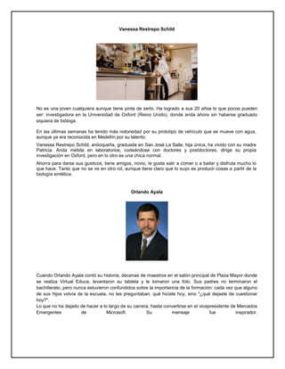 Vanessa Restrepo Schild
No es una joven cualquiera aunque tiene pinta de serlo. Ha logrado a sus 20 años lo que pocos pueden
ser: investigadora en la Universidad de Oxford (Reino Unido), donde anda ahora sin haberse graduado
siquiera de bióloga.
En las últimas semanas ha tenido más notoriedad por su prototipo de vehículo que se mueve con agua,
aunque ya era reconocida en Medellín por su talento.
Vanessa Restrepo Schild, antioqueña, graduada en San José La Salle, hija única, ha vivido con su madre
Patricia. Anda metida en laboratorios, codeándose con doctores y postdoctores, dirige su propia
investigación en Oxford, pero en lo otro es una chica normal.
Ahorra para darse sus gusticos, tiene amigos, novio, le gusta salir a comer o a bailar y disfruta mucho lo
que hace. Tanto que no se ve en otro rol, aunque tiene claro que lo suyo es producir cosas a partir de la
biología sintética.
Orlando Ayala
Cuando Orlando Ayala contó su historia, decenas de maestros en el salón principal de Plaza Mayor donde
se realiza Virtual Educa, levantaron su tableta y le tomaron una foto. Sus padres no terminaron el
bachillerato, pero nunca estuvieron confundidos sobre la importancia de la formación: cada vez que alguno
de sus hijos volvía de la escuela, no les preguntaban, qué hiciste hoy, sino "¿qué dejaste de cuestionar
hoy?".
Lo que no ha dejado de hacer a lo largo de su carrera, hasta convertirse en el vicepresidente de Mercados
Emergentes de Microsoft. Su mensaje fue inspirador.
 