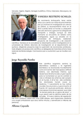 Nelson Sabogal:
El ingeniero Sabogal, nacido en Cáqueza
(Cundinamarca), es uno de los científicos con
mayor reconocimiento mundial en asuntos
ambientales. Es consultor y consejero de varios
gobiernos, de poderosas empresas
multinacionales y de connotados empresarios,
con los cuales se comunica en cualquier sitio
de la Tierra, utilizando los idiomas que sabe:
español, inglés, francés, ruso, alemán, italiano
o chino. Nelson Sabogal trabaja para las
Naciones Unidas en Chatelaine, Ginebra,
Suiza, como jefe del Programa mundial de
control de los movimientos transfronterizos de
desechos tóxicos.
Entre sus funciones está luchar por el fortalecimiento de una campaña mundial
para alertar a la humanidad sobre el gran peligro que la amenaza; minimizar la
movilización de materiales peligrosos, y ayudar a su rápida eliminación.
Coordina centros regionales del convenio de Viena, en Argentina, Uruguay, El
Salvador, Egipto, Nigeria, Senegal, Sudáfrica, China, Indonesia, Eslovaquia y la
Federación
VANESSA RESTREPO SCHILLD:
De nacimiento Antioqueña, tiene veinte
años y ya cuenta con varios
reconocimientos por sus avances en
investigación en ciencia en Oxford, su
reconocimiento inicio en el 2010 cuando
lanzo al mundo su propuesta del carro de
futuro y gano en la categoría de transporte
y energía, aunque en este momento se
encuentra en Oxford como investigadora,
sigues sus estudios en la universidad de
Antioquia, realizando proyectos de
investigación y de creación científica,
Vanessa en la actualidad se desempeña
como Investigadora en la universidad de
Oxford, directora de investigación en el
departamento de química, dirigiendo
proyectos bajo la supervisión de
reconocidos profesores, todo dirigido a la
producción científica, es delegada de Colombia ante la mesa redonda de
Biotecnología. Conmociona por su automóvil, que se moviliza con agua.
 