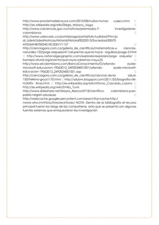 Rodolfo Llinas
Uno de los más célebres neurólogos del
mundo y quien fuese considerado al Premio
Nobel por la ley que lleva su nombre. Llinás,
además, es el director del Departamento de
Fisiología y Neurociencia de la New York
University, y estuvo a cargo de proyectos del
Grupo de Trabajo Científico de la NASA.
Rodrigo Bernal.
Botánico colombiano
especializado en la familia de las
palmeras. Bernal fue profesor
asociado del Instituto de Ciencias
Naturales de la Universidad
Nacional de Colombia hasta marzo
de 2007. Recibió su Doctorado en la
Universidad de Aarhus, Dinamarca,
en 1996. Fue curador general del
Herbario Nacional Colombiano
(COL) (1986- 1987) y editor de la
revista científica Caldasia (1989-
1991, 1997-1999).ha publicado
cuatro libros y 78 artículos científicos y capítulos de libros, la mayoría de ellos
sobre la clasificación, ecología, usos y conservación de especies de palmeras
Bibliografía:
http://www.proclamadelcauca.com/2010/08/nubia-munoz-
http://es.wikipedia.org/wiki/Diego_Mo
http://www.colciencias.gov.co/noticias/premiados-7- investigadores-
 