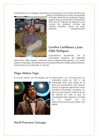 Camilo Mora:
Camilo Mora es un biólogo colombiano
reconocido en el mundo científico por
haber contabilizado el número de especies
animales existentes en el planeta. Según
explicó Mora en entrevista con Nocturna
RCN, hay 8,7 millones de especies en el
mundo. No obstante, víctimas del cambio
climático cientos de estas especies
desaparecerán
Carolina Castiblanco y Juan Pablo
Rodríguez
Colombianos estudiantes de la universidad javeriana, de ingeniería electrónica,
Ellos lograron detectar minas antipersonales gracias a un robot aéreo no
tripulado, este detecta las minas parcialmente visibles sobre el terreno, entre los
dos han publicado un artículo
Diego Molano Vega:
El actual ministro de tecnologías de la
información y la comunicación en
Colombia nació en 1967 y fue
nombrado para este cargo en el
2010 por el presidente Juan Manuel
Santos. Es ingeniero electrónico de la
Pontificia Universidad Javeriana. Su
plan en este cargo es masificar el uso
de internet en todo el país. Es
considerado líder regional y mundial
en el campo de las
telecomunicaciones por el plan vive
digital.
 