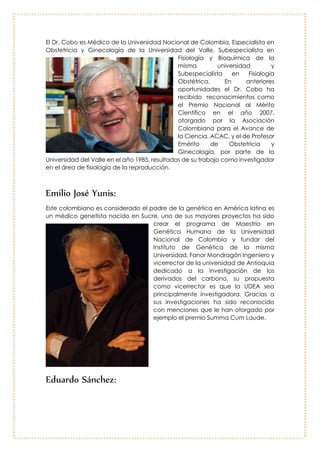 Edgard Cobo Cobo
El Dr. Cobo es Médico de la
Universidad Nacional de
Colombia, Especialista en
Obstetricia y Ginecología de la
Universidad del Valle,
Subespecialista en Fisiología y
Bioquímica de la misma
universidad y Subespecialista en
Fisiología Obstétrica. En anteriores
oportunidades el Dr. Cobo ha
recibido reconocimientos como
el Premio Nacional al Mérito
Científico en el año 2007,
otorgado por la Asociación Colombiana para el Avance de la Ciencia, ACAC,
y el de Profesor Emérito de Obstetricia y Ginecología, por parte de la Universidad
del Valle en el año 1985, resultados de su trabajo como investigador en el área
de fisiología de la reproducción.
Emilio José Yunis:
Este colombiano es considerado el padre
de la genética en América latina es un
médico genetista nacido en Sucre, uno
de sus mayores proyectos ha sido crear el
programa de Maestría en Genética
Humana de la Universidad Nacional de
Colombia y fundar del Instituto de
Genética de la misma Universidad. Fanor
Mondragón Ingeniero y vicerrector de la
universidad de Antioquia dedicado a la
investigación de los derivados del
carbono, su propuesta como vicerrector
es que la UDEA sea principalmente
investigadora. Gracias a sus
investigaciones ha sido reconocido con
menciones que le han otorgado por
ejemplo el premio Summa Cum Laude.
 