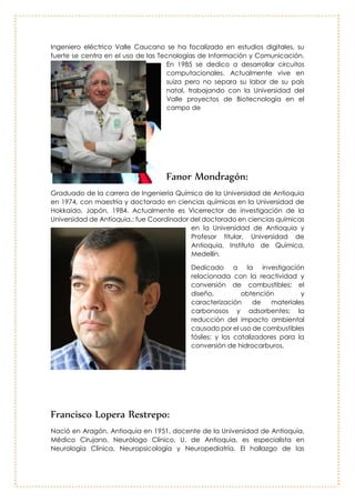 Eduardo Sánchez:
Ingeniero eléctrico Valle Caucano se ha
focalizado en estudios digitales, su fuerte se
centra en el uso de las Tecnologías de
Información y Comunicación. En 1985 se
dedico a desarrollar circuitos
computacionales. Actualmente vive en
suiza pero no separa su labor de su país
natal, trabajando con la Universidad del
Valle proyectos de Biotecnología en el
campo de
Fanor Mondragón:
Graduado de la carrera de
Ingeniería Química de la
Universidad de Antioquia en 1974,
con maestría y doctorado en
ciencias químicas en la Universidad
de Hokkaido, Japón, 1984.
Actualmente es Vicerrector de
investigación de la Universidad de
Antioquia,; fue Coordinador del
doctorado en ciencias químicas en
la Universidad de Antioquia y
Profesor titular, Universidad de
Antioquia, Instituto de Química,
Medellín.
Dedicado a la investigación
relacionada con la reactividad y
conversión de combustibles; el diseño, obtención y caracterización de
materiales carbonosos y adsorbentes; la reducción del impacto ambiental
causado por el uso de combustibles fósiles; y los catalizadores para la conversión
de hidrocarburos.
 