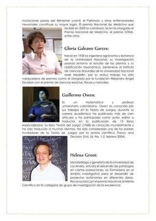 Francisco Lopera Restrepo:
Nació en Aragón, Antioquia en 1951, docente
de la Universidad de Antioquia, Médico
Cirujano, Neurólogo Clínico, U. de Antioquia, es
especialista en Neurología Clínica,
Neuropsicología y Neuropediatría. El hallazgo
de las mutaciones paisas del Alzheimer juvenil,
el Parkinson y otras enfermedades neuronales
constituye su mayor logro. El premio Nacional de
Medicina que recibió en 2002 lo corrobora. Se le
ha otorgado el Premio Nacional de Medicina, el
premio SONA, entre otros.
Gloria Galeano Garces:
Nació en 1958 es ingeniera agrónoma y botanica
de la Universidad Nacional, su investigación avanza
entorno al estudio de las plantas y su clasificación
taxonómica, pertenece al Instituto de ciencias
Naturales de la Universidad Nacional sede Medellín,
por su arduo trabajo ha sido merecedora de
premios como el otorgado por la fundación
Alejandro Ángel Escobar con el premio de ciencias
exactas, físicas y naturales.
Guillermo Owen:
Es un matemático y profesor
universitario colombiano. Owen es conocido
por sus trabajos en la Teoría de Juegos;
durante su carrera académica ha publicado
más de cien artículos y ha participado como
autor, editor o traductor en la publicación de
13 libros especializados. Su libro "Teoría del
Juego" (1968) es conocido mundialmente y
ha sido traducido a muchos idiomas. Ha sido
considerado uno de los padres fundadores
de la Teoría de Juegos por la revista
científica Theory and Decision (Vol. 56, No. 1-
2, febrero 2004).
 