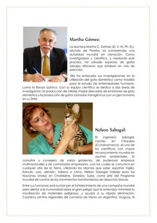Isamar Cartagena y Katherine Fernández
Isamar Cartagena de 17 años, y
Katherine Fernández de 20, dos
jóvenes estudiantes que cursan
décimo grado en la Institución
Educativa Juan Nepomuceno
Cadavid, en Itagüí (Antioquia),
crearon el ‘Vibrasor’, un
dispositivo electrónico en forma
de manilla que mejora la
seguridad en las calles de las
personas sordas o con
capacidad auditiva reducida.
Martha Gómez:
La doctora Martha C.
Gómez (D. V. M. Ph. D.),
oriunda de Pereira, es
considerada una autoridad
mundial en clonación.
Como investigadora y
científica, y mediante este
proceso, ha salvado
especies de gatos salvajes
africanos que estaban en
vías de extinción.
Ella ha enfocado sus
investigaciones en la
utilización del gato
doméstico como modelo para el estudio de enfermedades humanas, como la
fibrosis quística. Con su equipo científico se dedica a dos áreas de investigación:
la producción de células madre derivadas de embriones de gato doméstico y
la producción de gatos clonados transgénicos con un gen humano en su DNA.
 