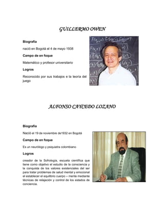GUILLERMO OWEN
Biografía
nació en Bogotá el 4 de mayo 1938
Campo de en foque
Matemático y profesor universitario
Logros
Reconocido por sus trabajos e la teoría del
juego
ALFONSO CAYCEDO LOZANO
Biografía
Nació el 19 de noviembre de1932 en Bogotá
Campo de en foque
Es un neurólogo y psiquiatra colombiano
Logros
creador de la Sofrología, escuela científica que
tiene como objetivo el estudio de la consciencia y
la conquista de los valores existenciales del ser
para tratar problemas de salud mental y emocional
el establecer el equilibrio cuerpo – mente mediante
técnicas de relajación y control de los estados de
conciencia.
 