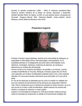 Durante el periodo presidencial (1990 - 1994) el entonces presidente César
Gaviria lo nombró miembro de la Misión de Ciencia, Educación y Desarrollo,
también llamada Misión de Sabios, en1993, la cual además estuvo compuesta por
Fernando Chaparro, Manuel Elkin Patarroyo, Rodolfo Llinás y Gabriel García
Márquez, premio Nobel de literatura entre otros
Francisco Lopera
El doctor Francisco Lopera Restrepo, docente de la Universidad de Antioquia, es
especialista en Neurología Clínica, Neuropsicología y Neuropediatría. En la
actualidad participa en investigaciones de punta sobre enfermedades como
Alzheimer, Huntington, Parkinson, trastornos de atención, de conducta y
alteraciones en el desarrollo del lenguaje.
Primero se fijó en los misterios del espacio, las estrellas y el universo. Cuando
cursaba el bachillerato en Yarumal, Antioquia, Francisco Lopera leía con fervor
unas separatas que el diario El Espectador publicaba sobre ovnis y otros enigmas
siderales. Por eso quería estudiar astronomía para profundizar en lo que allí se
decía.
En uno de los fascículos se planteaba que los ovnis no existían en realidad sino
que eran producto de alucinaciones de las personas que aseguraban haberlos
visto. Esto lo intrigó tanto que se interesó por estudiar la mente humana y ya no lo
que ocurría en el cielo a miles de kilómetros. Desde entonces los caminos del
cerebro y la psiquis se volvieron su mayor pasión.
Ingresó a la Universidad de Antioquia en 1970 para estudiar medicina porque
sentía la necesidad de comprender en detalle el funcionamiento biológico del
 