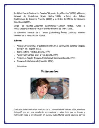 Recibió el Premio Nacional de Ciencias "Alejandro Angel Escobar" (1988), el Premio
Nacional de Periodismo Simón Bolívar (1988), la Ordre des Palmes
Académiques del Gobierno Francés, (2001) y la Orden del Mérito del Gobierno
Colombiano (2005).
Dirigió las revistas Cuadernos Colombianos y Análisis Político. Fundó la
revista Credencial Historia y fue su director histórico de 1987 a 2005.
Es columnista habitual de El Tiempo (Colombia) y Ámbito Jurídico y miembro
fundador de la revista Razón Pública.
Libros:
 Historia de Colombia: El Establecimiento de la Dominación Española (Bogotá,
1977) (4 ed.: Bogotá, 1997).
 Sobre Historia y Política, Bogotá, 1978
 Raíces (Con Gonzalo Díaz) 2 vols. Bogotá, 1989.
 Predecir el Pasado: Ensayos de Historia de Colombia (Bogotá, 1992)
 Ensayos de Historiografía (Medellín, 1996).
Entre otros.
Nubia muñoz
Graduada de la Facultad de Medicina de la Universidad del Valle en 1964, donde se
distinguió por ser una estudiante sobresaliente y sobre todo por su interés y
motivación hacia la investigación en cáncer, Nubia Muñoz Calero siguió su carrera
 