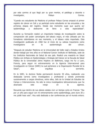 por este camino al que llegó por su gran mentor, el patólogo y docente e
investigador, Pelayo Correa.
“Cuando era estudiante de Medicina el profesor Pelayo Correa empezó el primer
registro de cáncer en Cali y yo participé como estudiante en las encuestas y las
primeras etapas del registro. Desde ese momento supe que quería ser
epidemióloga y dedicarme de lleno a esta especialidad”.
Durante su formación realizó un importante trabajo de investigación sobre la
comparación del poder cancerígeno del tabaco negro, el más utilizado por los
fumadores colombianos en ese momento, y el tabaco rubio importado. Esta
investigación publicada en 1968 fue el inicio de su valiosa trayectoria como
investigadora en la epidemiología del cáncer.
“Después de estudiar Medicina en la Universidad del Valle viajé a Estados Unidos
donde trabajé por tres años en el National Cancer Institute en Bethesda, sede de
los Institutos Nacionales de Salud de ese país. Realicé una maestría en Salud
Pública con énfasis en Epidemiología y Virología del Cáncer en la Escuela de Salud
Pública de la Universidad Johns Hopkins en Baltimore, luego me fui a Lyon,
Francia, para seguir mi entrenamiento en la Agencia Internacional para
Investigación en Cáncer (IARC) la cual pertenece a la Organización Mundial de la
Salud”, dice orgullosa y sonriente.
En la IARC, la doctora Nubia permaneció durante 30 años, realizando una
destacada carrera como investigadora y profesional y siendo promovida
sucesivamente a cargos directivos, entre ellos, Jefe de la Unidad de Estudios de
Campo e Intervenciones. Ha sido la única investigadora latinoamericana que ha
alcanzado este rango en la agencia.
Recuerda que dentro de sus planes estaba vivir un tiempo corto en Francia: “Iba
por un año para seguir con mi entrenamiento como epidemióloga, pero dure 30 y
me jubilé hace seis”. Hoy está dedicada a dar conferencias por el mundo entero.
 