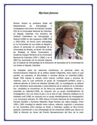 Myriam Jimeno
Myriam Jimeno es profesora titular del
Departamento de Antropología e
investigadora del Centro de Estudios Sociales
CES de la Universidad Nacional de Colombia,
en Bogotá, Colombia. Fue directora del
Instituto Colombiano de Antropología e
Historia ICANH en dos ocasiones (1988-1990
y 1992-1993). Se formó como antropóloga
en la Universidad de Los Andes en Bogotá y
obtuvo el doctorado en antropología de la
Universidad de Brasilia, en Brasil. Ha recibido
las Medallas al Mérito Universitario y
Academia Integral Meritoria de la Universidad
Nacional de Colombia (1997 y 2006) y en el
2003 fue reconocida con la mención especial
por el Capítulo de Antropología de la Asociación de Egresados de la Universidad de
Los Andes en Bogotá, Colombia.
Ha trabajado sobre las relaciones interétnicas, en particular sobre las
transformaciones históricas de la política estatal indigenista, tema sobre el cual
escribió, en coautoría, el libro Estado y minorías étnicas en Colombia (1985).
Desde 1993 estudia la relación entre cultura, conflicto social y acciones de
violencia, para lo cual conformó el grupo de investigación Conflicto social y
violencia adscrito al Centro de Estudios Sociales CES. La investigación se detiene
en los referentes socio-culturales y psico-afectivos de la violencia en la intimidad.
Sus resultados se encuentran en los libros Las sombras arbitrarias. Violencia y
autoridad en Colombia (1996, en conjunto con un grupo interdisciplinario de
investigación) y En una mano el pan y en la otra el rejo. Violencia cotidiana en la
sociedad rural (1998, en conjunto con un grupo interdisciplinario de investigación)
y en numerosos artículos. En 1995 obtuvo el Premio Nacional de Investigación en
Ciencias Sociales y Humanas Alejandro Ángel Escobar por estos trabajos. Entre
1999 y 2001 investigó la relación entre cultura, violencia, cognición y emociones
en los homicidios entre parejas en Brasil y Colombia; publicó el libro Crimen
pasional. Contribución a una antropología de las emociones (2004) que obtuvo en
2006 la Mención de Honor del Premio Iberoamericano del libro de la Latin
 