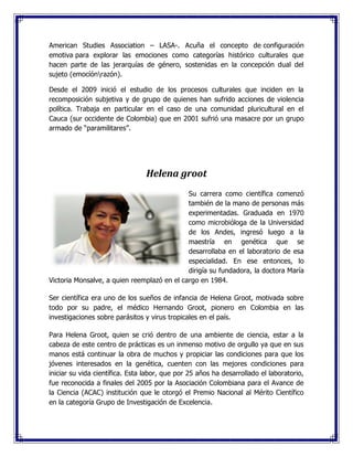 American Studies Association – LASA-. Acuña el concepto de configuración
emotiva para explorar las emociones como categorías histórico culturales que
hacen parte de las jerarquías de género, sostenidas en la concepción dual del
sujeto (emocíónrazón).
Desde el 2009 inició el estudio de los procesos culturales que inciden en la
recomposición subjetiva y de grupo de quienes han sufrido acciones de violencia
política. Trabaja en particular en el caso de una comunidad pluricultural en el
Cauca (sur occidente de Colombia) que en 2001 sufrió una masacre por un grupo
armado de “paramilitares”.
Helena groot
Su carrera como científica comenzó
también de la mano de personas más
experimentadas. Graduada en 1970
como microbióloga de la Universidad
de los Andes, ingresó luego a la
maestría en genética que se
desarrollaba en el laboratorio de esa
especialidad. En ese entonces, lo
dirigía su fundadora, la doctora María
Victoria Monsalve, a quien reemplazó en el cargo en 1984.
Ser científica era uno de los sueños de infancia de Helena Groot, motivada sobre
todo por su padre, el médico Hernando Groot, pionero en Colombia en las
investigaciones sobre parásitos y virus tropicales en el país.
Para Helena Groot, quien se crió dentro de una ambiente de ciencia, estar a la
cabeza de este centro de prácticas es un inmenso motivo de orgullo ya que en sus
manos está continuar la obra de muchos y propiciar las condiciones para que los
jóvenes interesados en la genética, cuenten con las mejores condiciones para
iniciar su vida científica. Esta labor, que por 25 años ha desarrollado el laboratorio,
fue reconocida a finales del 2005 por la Asociación Colombiana para el Avance de
la Ciencia (ACAC) institución que le otorgó el Premio Nacional al Mérito Científico
en la categoría Grupo de Investigación de Excelencia.
 