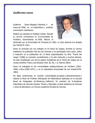 Guillermo owen
Guillermo Owen (Bogotá, Colombia, 4 de
mayo de 1938) es un matemático y profesor
universitario colombiano.
Realizó sus estudios en Estados Unidos. Estudió
su carrera universitaria en la Universidad de
Fordham, licenciándose en 1958. Obtuvo el
doctorado por la Universidad de Princeton en 1962; su tesis doctoral fue dirigida
por Harold W. Kuhn.
Owen es conocido por sus trabajos en la Teoría de Juegos; durante su carrera
académica ha publicado más de cien artículos y ha participado como autor, editor
o traductor en la publicación de 13 libros especializados. Su libro "Teoría del
Juego" (1968) es conocido mundialmente y ha sido traducido a muchos idiomas.
Ha sido considerado uno de los padres fundadores de la Teoría de Juegos por la
revista científica Theory and Decision (Vol. 56, No. 1-2, febrero 2004).
Owen ha trabajado en las universidades estadounidenses de Fordham (1961–
1969) y Rice (1969–1977), y en la colombiana Universidad de Los Andes(1978–
1982).
Ha dado conferencias en muchas universidades europeas y latinoamericanas y
ostenta el título de Profesor Distinguido de Matemáticas Aplicadas en la Escuela
Naval de Postgrados de Monterrey, California. Es miembro de la Academia
Colombiana de Ciencias Exactas, Físicas y Naturales, la Real Academia de Ciencias
y Artes de Barcelona y la Tercera Academia Mundial de Ciencias.
 