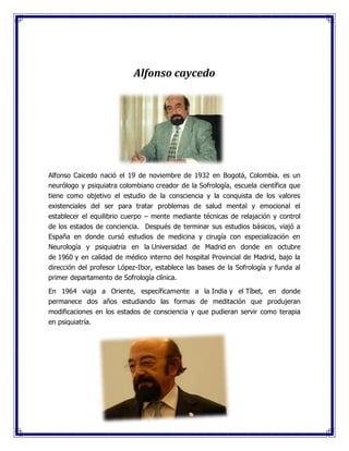 Alfonso caycedo
Alfonso Caicedo nació el 19 de noviembre de 1932 en Bogotá, Colombia. es un
neurólogo y psiquiatra colombiano creador de la Sofrología, escuela científica que
tiene como objetivo el estudio de la consciencia y la conquista de los valores
existenciales del ser para tratar problemas de salud mental y emocional el
establecer el equilibrio cuerpo – mente mediante técnicas de relajación y control
de los estados de conciencia. Después de terminar sus estudios básicos, viajó a
España en donde cursó estudios de medicina y cirugía con especialización en
Neurología y psiquiatria en la Universidad de Madrid en donde en octubre
de 1960 y en calidad de médico interno del hospital Provincial de Madrid, bajo la
dirección del profesor López-Ibor, establece las bases de la Sofrología y funda al
primer departamento de Sofrología clínica.
En 1964 viaja a Oriente, específicamente a la India y el Tíbet, en donde
permanece dos años estudiando las formas de meditación que produjeran
modificaciones en los estados de consciencia y que pudieran servir como terapia
en psiquiatría.
 