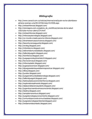 Bibliografía:
 http://www.caracol.com.co/noticias/internacional/quien-es-la-colombiana-
adriana-ocampo-uria/20110726/nota/1514558.aspx
 http://arteseinfancias.blogspot.com/
 http://cienciagora.com.co/galeria_de_cientificos/ciencias-de-la-salud-
150/nubia-munoz-calero/214.html
 http://arteseinfancias.blogspot.com/
 http://infanciasytecnologias.blogspot.com/
 http://un-mundo-creado-para-la-infancia.blogspot.com/
 http://divierteteencasaconciencia.blogspot.com/
 http://laaventuranosaguarda.blogspot.com/
 http://arciteg.blogspot.com/
 http://infartetecno.blogspot.com/
 http://eldivertidomundodelastic.blogspot.com/
 http://tallerdejuegolm.blogspot.com/
 http://ticiinfancia.blogspot.com/
 http://juegaaprendeydiviertete10.blogspot.com/
 http://tecnocienciaud.blogspot.com/
 http://infanciaylastic.blogspot.com/
 http://jugarparaconocer.blogspot.com/
 http://eljuegoeselartequedebemospracticar.blogspot.com/
 http://dltcej.blogspot.com/
 http://jucotec.blogspot.com/
 http://juegaenelmundodelatecnologia.blogspot.com/
 http://tallerdejuegoiii.blogspot.com/
 http://lasticsylaeducacionenlainfancia.blogspot.com/
 http://exploradoresalmando.blogspot.com/
 http://elplacerdelacienciayelarte.blogspot.com/
 http://jugandoycreandovamosconociendo.blogspot.com/
 http://daslina.blogspot.com/
 http://sempiternaventura.blogspot.com/
 http://juegotecnologiayconocimiento.blogspot.com/
 http://unmundoporconstruirmuchasideas.blogspot.com/
 http://juegoytecnologiaambiental.blogspot.com/
 http://andaenondaconlastic.blogspot.com/
 
