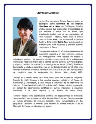 Adriana Ocampo
La científica colombiana Adriana Ocampo, quien se
desempeña como ejecutiva de las oficinas
directivas de la Nasa en Washington, Estados
Unidos, asegura que existen altas probabilidades de
que existiera o exista vida en Marte, que
actualmente explora uno de sus consentidos: el
robot Curiosity. Además, habló sobre la misión
conocida como Juno, que sobrevolará el planeta
Júpiter y de la misión Osiris-Rex, que abordará un
asteroide para traer muestras y prevenir posibles
choques con la Tierra.
Ocampo tiene más de 30 años de experiencia en la
exploración espacial y en este momento continúa
sus investigaciones sobre cráteres de impacto y
extinciones masivas. La ingeniera también es responsable de la colaboración
científica de Nasa en la misión con la agencia espacial europea, ESA Venus Express
y el grupo científico de exploración e investigación de Venus (VEXAG). Nacida en
Barranquilla y criada en Argentina, vivió en los Estados Unidos por 30 años y ha
residido en Holanda. Comenzó a trabajar para la NASA en JPL de Caltech (Centro
de excelencia para la exploración del Sistema Solar) desde 1973.
Trabajó en la Misión Viking para Marte como parte del Equipo de Imágenes.
Durante la Misión Voyager a los planetas gigantes, trabajó en el Equipo de
Navegación y Planificación, el cual incluyó el desarrollo de los efemérides de
Saturno. Como Coordinadora Científica de la misión Galileo, ella fue responsable
de planear las observaciones científicas de Europa, incluyendo la secuencia
mandadas a la nave espacial y el análisis de estos datos.
También trabajó como coordinadora científica del Espectrómetro de Emisiones
Térmicas (TES) para la misión de NASA llamada Mars Observer. Ocampo participó
en nuevos conceptos de misiones espaciales como coinvestigadora en dos
propuestas Discovery; la Hermes para explorar el planeta Mercurio y en el
Mapeador Io-Europa para las lunas de Júpiter.
 