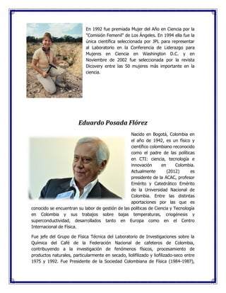 En 1992 fue premiada Mujer del Año en Ciencia por la
"Comisión Femenil" de Los Ángeles. En 1994 ella fue la
única científica seleccionada por JPL para representar
al Laboratorio en la Conferencia de Liderazgo para
Mujeres en Ciencia en Washington D.C. y en
Noviembre de 2002 fue seleccionada por la revista
Dicovery entre las 50 mujeres más importante en la
ciencia.
Eduardo Posada Flórez
Nacido en Bogotá, Colombia en
el año de 1942, es un físico y
científico colombiano reconocido
como el padre de las políticas
en CTI: ciencia, tecnología e
innovación en Colombia.
Actualmente (2012) es
presidente de la ACAC, profesor
Emérito y Catedrático Emérito
de la Universidad Nacional de
Colombia. Entre las distintas
aportaciones por las que es
conocido se encuentran su labor de gestión de las políticas de Ciencia y Tecnología
en Colombia y sus trabajos sobre bajas temperaturas, criogénesis y
superconductividad, desarrollados tanto en Europa como en el Centro
Internacional de Física.
Fue jefe del Grupo de Física Técnica del Laboratorio de Investigaciones sobre la
Química del Café de la Federación Nacional de cafeteros de Colombia,
contribuyendo a la investigación de fenómenos físicos, procesamiento de
productos naturales, particularmente en secado, liolifilizado y liofilizado-seco entre
1975 y 1992. Fue Presidente de la Sociedad Colombiana de Física (1984-1987),
 