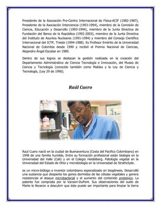 Presidente de la Asociación Pro-Centro Internacional de Física-ACIF (1982-1987),
Presidente de la Asociación Interciencia (1993-1994), miembro de la Comisión de
Ciencia, Educación y Desarrollo (1993-1994), miembro de la Junta Directiva de
Fundación del Banco de la República (1992-2003), miembro de la Junta Directiva
del Instituto de Asuntos Nucleares (1991-1994) y miembro del Consejo Científico
Internacional del ICTP, Trieste (1994-1988). Es Profesor Emérito de la Universidad
Nacional de Colombia desde 1990 y recibió el Premio Nacional de Ciencias,
Alejandro Ángel Escobar en 1989.
Dentro de sus logros se destacan la gestión realizada en la creación del
Departamento Administrativo de Ciencia Tecnología e Innovación, del Museo de
Ciencia y Tecnología (conocido también como Maloka y la Ley de Ciencia y
Tecnología, (Ley 29 de 1990).
Raúl Cuero
Raul Cuero nació en la ciudad de Buenaventura (Costa del Pacifico Colombiano) en
1948 de una familia humilde, Entre su formación profesional están biología en la
Universidad del Valle (Cali) y en el Colegio Heidelberg. Patología vegetal en la
Universidad del Estado de Ohio y microbiología en la Universidad de Strathclyde.
es un micro-biólogo e inventor colombiano especializado en biogénesis. Desarrolló
una sustancia que despierta los genes dormidos de las células vegetales y genera
resistencias al ataque microbacterial y el aumento del contenido proteinico. La
patente fue comprada por la Vanson-DuPont. Sus observaciones del suelo de
Marte le llevaron a descubrir que éste puede ser importante para limpiar la tierra
 