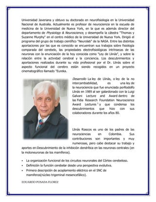 Universidad Javeriana y obtuvo su doctorado en neurofisiologia en la Universidad
Nacional de Australia. Actualmente es profesor de neurociencia en la escuela de
medicina de la Universidad de Nueva York, en la que es además director del
departamento de Physiology & Neuroscience, y desempeña la cátedra "Thomas y
Suzanne Murphy" en el centro médico de la Universidad de Nueva York. Dirigió el
programa del grupo de trabajo científico "Neurolab" de la NASA. Entre las distintas
aportaciones por las que es conocido se encuentran sus trabajos sobre fisiología
comparada del cerebelo, las propiedades electrofisiológicas intrínsecas de las
neuronas con la enunciación de la hoy conocida como "Ley de Llinás", y sobre la
relación entre la actividad cerebral y la conciencia. Los descubrimientos y
aportaciones realizados durante su vida profesional por el Dr. Llinás sobre el
aspecto funcional del cerebro están siendo recogidos en un proyecto
cinematográfico llamado "Eureka.
Desarrollo La ley de Llinás, o ley de la no
intercambiabilidad, es una ley de
la neurociencia que fue enunciada porRodolfo
Llinás en 1989 al ser galardonado con la Luigi
Galvani Lecture and Award dentro de
las Fidia Research Foundation Neuroscience
Award Lectures 1
y que condensa los
descubrimientos que hizo con sus
colaboradores durante los años 80.
Llinás Riascos es uno de los padres de las
neurociencias en Colombia. Sus
contribuciones son importantes y muy
numerosas, pero cabe destacar su trabajo y
aportes en:Descubrimiento de la inhibición dendrítica en las neuronas centrales (en
la motoneuronas de los mamíferos).
 La organización funcional de los circuitos neuronales del Córtex cerebeloso.
 Definición la función cerebelar desde una perspectiva evolutiva.
 Primera descripción de acoplamiento eléctrico en el SNC de
mamiferos(núcleo trigeminal mesencefálico).
EDUARDO POSADA FLOREZ
 