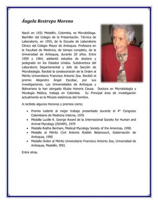 Ángela Restrepo Moreno
Nació en 1931 Medellín, Colombia, es Microbióloga.
Bachiller del Colegio de la Presentación. Técnica de
Laboratorio, en 1955, de la Escuela de Laboratorio
Clínico del Colegio Mayor de Antioquia. Profesora en
la Facultad de Medicina, de tiempo completo, de la
Universidad de Antioquia, durante 20 años. Entre
1959 y 1964, adelantó estudios de doctora y
postgrado en los Estados Unidos. Subdirectora del
Laboratorio Departamental y Jefe de Sección de
Microbiología. Recibió la condecoración de la Orden al
Mérito Universitario Francisco Antonio Zea. Recibió el
premio Alejandro Ángel Escobar, por sus
investigaciones. Las Universidades de Antioquia y
Bolivariana la han otorgado títulos Honoris Causa. Doctora en Microbiología y
Micología Médica, trabaja en Colombia. Su Principal área de investigación
actualmente es la Micosis sistémicas del hombre.
A recibido algunos Honores y premios como;
 Premio Lederle al mejor trabajo presentado durante el 4° Congreso
Colombiano de Medicina Interna, 1976
 Medalla Lucille K. George Award de la Internacional Society for Human and
Animal Mycology (ISHAM), 1979
 Medalla Rodha Benham, Medical Mycology Society of the Americas, 1990.
 Medalla al Mérito Civil Antonio Roldán Betancourt, Gobernación de
Antioquia, 1990
 Medalla Orden al Mérito Universitario Francisco Antonio Zea, Universidad de
Antioquia, Medellín, l993.
Entre otras.
 