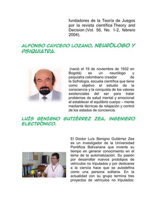 fundadores de la Teoría de Juegos
por la revista científica Theory and
Decision (Vol. 56, No. 1-2, febrero
2004).
ALFONSO CAYCEDO LOZANO, neurólogo y
psiquiatra.
(nació el 19 de noviembre de 1932 en
Bogotá) es un neurólogo y
psiquiatra colombiano creador de
la Sofrología, escuela científica que tiene
como objetivo el estudio de la
consciencia y la conquista de los valores
existenciales del ser para tratar
problemas de salud mental y emocional
el establecer el equilibrio cuerpo – mente
mediante técnicas de relajación y control
de los estados de conciencia.
LUÍS BENIGNO GUTIÉRREZ ZEA, ingeniero
electrónico.
El Doctor Luís Benigno Gutiérrez Zea
es un investigador de la Universidad
Pontificia Bolivariana que invierte su
tiempo en generar conocimiento en el
tema de la automatización. Su pasión
por desarrollar nuevos prototipos de
vehículos no tripulados y por dedicarse
a la ciencia hace que se autodefina
como una persona solitaria. En la
actualidad con su grupo termina tres
proyectos de vehículos no tripulados:
 