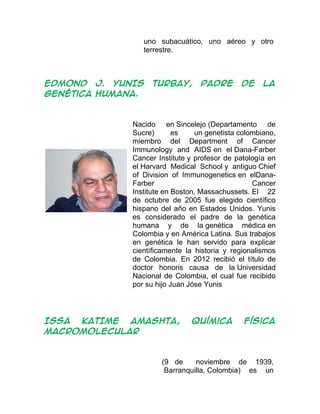uno subacuático, uno aéreo y otro
terrestre.
EDMOND J. YUNIS TURBAY, padre de la
genética humana.
Nacido en Sincelejo (Departamento de
Sucre) es un genetista colombiano,
miembro del Department of Cancer
Immunology and AIDS en el Dana-Farber
Cancer Institute y profesor de patología en
el Harvard Medical School y antiguo Chief
of Division of Immunogenetics en elDana-
Farber Cancer
Institute en Boston, Massachussets. El 22
de octubre de 2005 fue elegido científico
hispano del año en Estados Unidos. Yunis
es considerado el padre de la genética
humana y de la genética médica en
Colombia y en América Latina. Sus trabajos
en genética le han servido para explicar
científicamente la historia y regionalismos
de Colombia. En 2012 recibió el título de
doctor honoris causa de la Universidad
Nacional de Colombia, el cual fue recibido
por su hijo Juan Jóse Yunis
ISSA KATIME AMASHTA, Química Física
macromolecular
(9 de noviembre de 1939,
Barranquilla, Colombia) es un
 