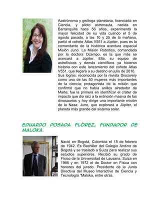 Aastrónoma y geóloga planetaria, licenciada en
Ciencia, y piloto astronauta, nacida en
Barranquilla hace 56 años, experimentó la
mayor felicidad de su vida cuando el 5 de
agosto pasado, a las 10 y 25 de la mañana,
partió el cohete Atlas V551 a Júpiter, pues es la
comandante de la histórica aventura espacial
Misión Juno. La Misión Robótica, comandada
por la doctora Ocampo, es la que más se
acercará a Júpiter. Ella, su equipo de
astrofísicos y demás científicos ya hicieron
historia con este lanzamiento del cohete Atlas
V551, que llegará a su destino en julio de 2016.
Sus logros: reconocida por la revista Discovery
como una de las 50 mujeres más importantes
de la ciencia; protagonista de la misión que
confirmó que no había anillos alrededor de
Marte; fue la primera en identificar el cráter de
impacto que dio raíz a la extinción masiva de los
dinosaurios y hoy dirige una importante misión
de la Nasa: Juno, que explorará a Júpiter, el
planeta más grande del sistema solar.
EDUARDO POSADA FLÓREZ, fundador de
Maloka.
Nació en Bogotá, Colombia el 18 de febrero
de 1942. Es Bachiller del Colegio Andino de
Bogotá y se trasladó a Suiza para realizar sus
estudios superiores. Recibió su grado de
Físico de la Universidad de Lausana, Suiza en
1966 y en 1972 el de Doctor en Física con
honores del jurado. Presidente de la Junta
Directiva del Museo Interactivo de Ciencia y
Tecnología “Maloka, entre otras.
 
