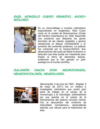 RAÚL GONZÁLO CUERO RENGIFO, micro-
biólogo.
Es un micro-biólogo e inventor colombiano
especializado en biogénesis. Raúl Cuero
nació en la ciudad de Buenaventura (Costa
del Pacifico Colombiano) en 1948. Desarrolló
una sustancia que despierta los genes
dormidos de las células vegetales y genera
resistencias al ataque microbacterial y el
aumento del contenido proteinico. La patente
fue comprada por la Vanson-DuPont. Sus
observaciones del suelo de Marte le llevaron a
descubrir que éste puede ser importante para
limpiar la tierra de elementos tóxicos,
evidencias que le han ganado un gran
prestigio en el mundo científico.
SALOMÓN HAKIM DOW. Neurocirugía,
neuropatología, neurología.
(Barranquilla, 4 de junio de 1922 – Bogotá, 5
de mayo de 2011) fue un médico e
investigador colombiano que centró gran
parte de trabajo en el campo de la
neurocirugía y la neurología, sobresaliendo
por sus aportes en el campo de la
hidrodinámica del sistema nervioso central.
Fue el descubridor del síndrome de
hidrocefalia normotensiva, desarrollando
además una válvula para el tratamiento de
este.
 
