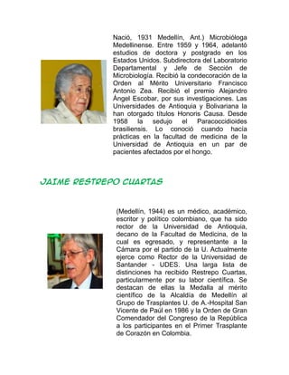 Nació, 1931 Medellín, Ant.) Microbióloga
Medellinense. Entre 1959 y 1964, adelantó
estudios de doctora y postgrado en los
Estados Unidos. Subdirectora del Laboratorio
Departamental y Jefe de Sección de
Microbiología. Recibió la condecoración de la
Orden al Mérito Universitario Francisco
Antonio Zea. Recibió el premio Alejandro
Ángel Escobar, por sus investigaciones. Las
Universidades de Antioquia y Bolivariana la
han otorgado títulos Honoris Causa. Desde
1958 la sedujo el Paracoccidioides
brasiliensis. Lo conoció cuando hacía
prácticas en la facultad de medicina de la
Universidad de Antioquia en un par de
pacientes afectados por el hongo.
JAIME RESTREPO CUARTAS
(Medellín, 1944) es un médico, académico,
escritor y político colombiano, que ha sido
rector de la Universidad de Antioquia,
decano de la Facultad de Medicina, de la
cual es egresado, y representante a la
Cámara por el partido de la U. Actualmente
ejerce como Rector de la Universidad de
Santander - UDES. Una larga lista de
distinciones ha recibido Restrepo Cuartas,
particularmente por su labor científica. Se
destacan de ellas la Medalla al mérito
científico de la Alcaldía de Medellín al
Grupo de Trasplantes U. de A.-Hospital San
Vicente de Paúl en 1986 y la Orden de Gran
Comendador del Congreso de la República
a los participantes en el Primer Trasplante
de Corazón en Colombia.
 