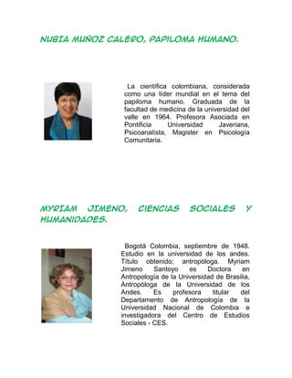 NUBIA MUÑOZ CALERO, papiloma humano.
La científica colombiana, considerada
como una líder mundial en el tema del
papiloma humano. Graduada de la
facultad de medicina de la universidad del
valle en 1964. Profesora Asociada en
Pontificia Universidad Javeriana,
Psicoanalísta, Magister en Psicología
Comunitaria.
MYRIAM JIMENO, ciencias sociales y
humanidades.
Bogotá Colombia, septiembre de 1948.
Estudio en la universidad de los andes.
Título obtenido; antropóloga. Myriam
Jimeno Santoyo es Doctora en
Antropología de la Universidad de Brasilia,
Antropóloga de la Universidad de los
Andes. Es profesora titular del
Departamento de Antropología de la
Universidad Nacional de Colombia e
investigadora del Centro de Estudios
Sociales - CES.
 