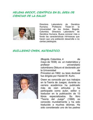 HELENA GROOT, científica en el área de
ciencias de la salud
Directora Laboratorio de Genética
Humana. Profesora Titular en la
Universidad de los Andes, Bogotá,
Colombia. Directora Laboratorio de
Genética Humana. Busca conocer más a
fondo las características intrínsecas que
hacen que una población desarrolle o no
ciertas patologías.
GUILLERMO OWEN, matemático.
(Bogotá, Colombia, 4 de
mayo de 1938) es un matemático y
profesor universitario
colombiano.Obtuvo el doctorado por
la Universidad de
Princeton en 1962; su tesis doctoral
fue dirigida por Harold W. Kuhn.
Owen es conocido por sus trabajos
en la Teoría de Juegos; durante su
carrera académica ha publicado
más de cien artículos y ha
participado como autor, editor o
traductor en la publicación de 13
libros especializados. Su libro
"Teoría del Juego" (1968) es
conocido mundialmente y ha sido
traducido a muchos idiomas. Ha
sido considerado uno de los padres
 