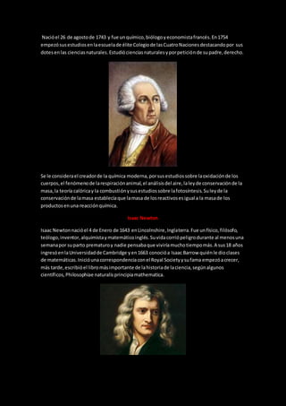 Nacióel 26 de agostode 1743 y fue unquímico,biólogoyeconomistafrancés.En1754
empezósusestudiosenlaescuelade élite Colegiode lasCuatroNacionesdestacandopor sus
dotesenlas cienciasnaturales.Estudiócienciasnaturalesyporpeticiónde supadre,derecho.
Se le considerael creadorde la química moderna,porsusestudiossobre laoxidaciónde los
cuerpos,el fenómenode larespiraciónanimal,el análisisdel aire,laleyde conservaciónde la
masa,la teoría calóricay la combustiónysusestudiossobre lafotosíntesis.Suleyde la
conservaciónde lamasa establecíaque lamasa de losreactivosesigual a la masade los
productosenuna reacciónquímica.
Isaac Newton
Isaac Newtonnacióel 4 de Enero de 1643 enLincolnshire,Inglaterra.Fue unfísico,filósofo,
teólogo,inventor,alquimistaymatemáticoinglés.Suvidacorriópeligrodurante al menosuna
semanapor suparto prematuroy nadie pensabaque viviríamuchotiempomás.A sus18 años
ingresóenlaUniversidadde Cambridge yen1663 conocióa Isaac Barrow quiénle dioclases
de matemáticas.Inicióuna correspondenciaconel Royal Societyysufama empezóacrecer,
más tarde,escribióel libromásimportante de lahistoriade laciencia,segúnalgunos
científicos,Philosophiae naturalisprincipiamathematica.
 