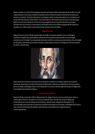 Debe sufama a su libroPhilosophiaenaturalisprincipamathematicadonde describe laleyde
la gravitaciónuniversalyestableciólasbasesde lamecánicaclásicamediante lasleyesque
llevansunombre.Tambiéndestacansustrabajossobre lanaturalezade laluzy la ópticay el
desarrollodel cálculomatemático.Fue el primeroendemostrarque lasleyesnaturalesque
gobiernanel movimientoenlatierray lasque gobiernanel movimientode loscuerpos
celestessonlasmismas.A menudoescalificadocomoel científicomásgrande de todoslos
tiempos,ysulibrocomo laculminaciónde larevolucióncientífica.
Miguel Servet
Miguel Servetnacióel 29 de septiembre de 1509 enHuesca,España.Fue unteólogoy
científicoespañol que participóenlaReformaProtestante ydesarrollóunacristología
contraria a la Trinidad.Fue repudiadotantoporcatólicoscomoporprotestantes,fue arrestado
enGinebra,sometidoajuicioporherejíaycondenadoa moriren lahoguerael 27 de octubre
de 1553 a los44 años.
Gran parte de su famay reconocimientoexteriorse debe asutrabajo sobre lacirculación
pulmonardescritaensuobra ChristianismiRestitutio.AdemásescribióDe losErroresacerca
de la trinidad,yDiálogossobre laTrinidadyDe La Justicia,donde argumentaque el dogmade
la trinidadcarece de base bíblica.
Pierre-Simón Laplace
Nacióel 23 de marzode 1749 enBeaumont-En-Auge,Francia,yfue unastrónomo,físicoy
matemáticofrancés.EstudióenlaUniversidadde Caen,donde fuerecomendadopor
D’alembertyle recomendóparaserprofesor,dandoclase aNapoleónBonaparte.Es
consideradocomounode losmáximoscientíficosde todoslos tiempos, el Newtonde Francia,
con unasfenomenalesfacultadesmatemáticasnoposeídasporningunosde sus
contemporáneos.
 