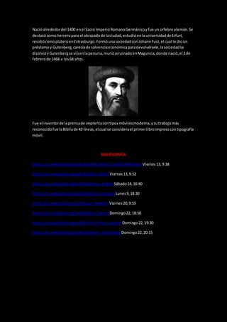 Nacióalrededordel 1400 enel Sacro Imperio RomanoGermánicoyfue un orfebre alemán.Se
destacócomo herreropara el obispadode laciudad,estudióenlauniversidadde Erfurt,
residiócomoplateroenEstrasburgo.FormóunasociedadconJohannFust,el cual le dioun
préstamoy Gutenberg,carecíade solvenciaeconómicaparadevolvérsele,lasociedadse
disolvióyGutenbergse vioenlapenuria,murióarruinadoenMaguncia,donde nació,el 3de
febrerode 1468 a los68 años.
Fue el inventorde laprensade imprentacontiposmóvilesmoderna,ysutrabajomás
reconocidofue laBibliade 42 líneas,el cual se considerael primerlibroimpresocontipografía
móvil.
BIBLIOGRAFÍA
https://es.wikipedia.org/wiki/Nicol%C3%A1s_Cop%C3%A9rnicoViernes13,9:38
https://es.wikipedia.org/wiki/Galileo_Galilei Viernes13,9:52
https://es.wikipedia.org/wiki/Johannes_KeplerSábado14,16:40
https://es.wikipedia.org/wiki/Antoine_Lavoisier Lunes9,18:30
https://es.wikipedia.org/wiki/Isaac_Newton Viernes20,9:55
https://es.wikipedia.org/wiki/Miguel_Servet Domingo22,18:50
https://es.wikipedia.org/wiki/Pierre-Simon_Laplace Domingo22,19:30
https://es.wikipedia.org/wiki/Johannes_Gutenberg Domingo22,20:15
 