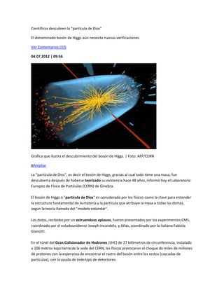Científicos descubren la "partícula de Dios"

El denominado bosón de Higgs aún necesita nuevas verificaciones.

Ver Comentarios (33)

04.07.2012 | 09:56




Gráfica que ilustra el descubrimiento del bosón de Higgs. | Foto: AFP/CERN

 Ampliar

La "partícula de Dios", es decir el bosón de Higgs, gracias al cual todo tiene una masa, fue
descubierta después de haberse teorizado su existencia hace 48 años, informó hoy el Laboratorio
Europeo de Física de Partículas (CERN) de Ginebra.

El bosón de Higgs o "partícula de Dios" es considerado por los físicos como la clave para entender
la estructura fundamental de la materia y la partícula que atribuye la masa a todas las demás,
según la teoría llamada del "modelo estándar".

Los datos, recibidos por un estruendoso aplauso, fueron presentados por los experimentos CMS,
coordinado por el estadounidense Joseph Incandela, y Atlas, coordinado por la italiana Fabiola
Gianotti.

En el túnel del Gran Colisionador de Hadrones (LHC) de 27 kilómetros de circunferencia, instalado
a 100 metros bajo tierra de la sede del CERN, los físicos provocaron el choque de miles de millones
de protones con la esperanza de encontrar el rastro del bosón entre los restos (cascadas de
partículas), con la ayuda de todo tipo de detectores.
 