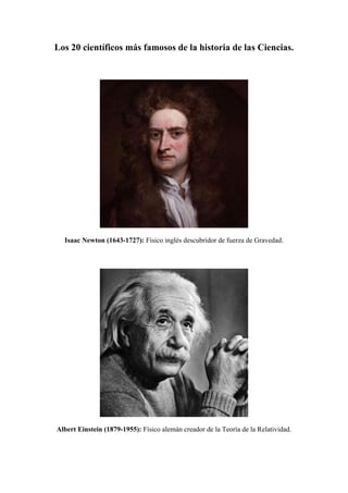 Los 20 científicos más famosos de la historia de las Ciencias.
Isaac Newton (1643-1727): Físico inglés descubridor de fuerza de Gravedad.
Albert Einstein (1879-1955): Físico alemán creador de la Teoría de la Relatividad.
 
