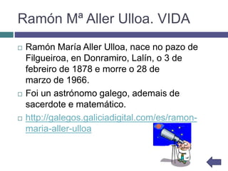 Ramón Mª Aller Ulloa. VIDA
 Ramón María Aller Ulloa, nace no pazo de
Filgueiroa, en Donramiro, Lalín, o 3 de
febreiro de 1878 e morre o 28 de
marzo de 1966.
 Foi un astrónomo galego, ademais de
sacerdote e matemático.
 http://galegos.galiciadigital.com/es/ramon-
maria-aller-ulloa
 
