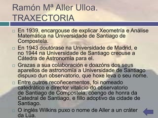 Ramón Mª Aller Ulloa.
TRAXECTORIA
 En 1939, encargouse de explicar Xeometría e Análise
Matemática na Universidade de Santiago de
Compostela.
 En 1943 doutórase na Universidade de Madrid, e
no 1944 na Universidade de Santiago creouse a
Cátedra de Astronomía para el.
 Grazas a sua colaboración e doazóns dos seus
aparellos de astronomía a Universidade de Santiago
dispuxo dun observatorio, que hoxe leva o seu nome.
 Entre outros recoñecementos, foi nomeado
catedrático e director vitalicio do observatorio
de Santiago de Compostela, cóengo de honra da
Catedral de Santiago, e fillo adoptivo da cidade de
Santiago.
 O inglés Wilkins puxo o nome de Aller a un cráter
da Lúa.
 