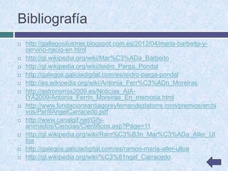 Bibliografía
 http://gallegosilustres.blogspot.com.es/2012/04/maria-barbeito-y-
cervino-nacio-en.html
 http://gl.wikipedia.org/wiki/Mar%C3%ADa_Barbeito
 http://gl.wikipedia.org/wiki/Isidro_Parga_Pondal
 http://galegos.galiciadigital.com/es/isidro-parga-pondal
 http://es.wikipedia.org/wiki/Antonia_Ferr%C3%ADn_Moreiras
 http://astronomia2009.es/Noticias_AIA-
IYA2009/Antonia_Ferrin_Moreiras_En_memoria.html
 http://www.fundacionsantiagoreyfernandezlatorre.com/premios/archi
vos/PerfilAngelCarracedo.pdf
 http://www.canalgif.net/Gifs-
animados/Ciencias/Cientificos.asp?Page=11
 http://gl.wikipedia.org/wiki/Ram%C3%B3n_Mar%C3%ADa_Aller_Ul
loa
 http://galegos.galiciadigital.com/es/ramon-maria-aller-ulloa
 http://gl.wikipedia.org/wiki/%C3%81ngel_Carracedo
 