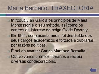 María Barbeito. TRAXECTORIA
 Introduciu en Galicia os principios de Maria
Montessori e o seu método, así como os
centros de interese do belga Ovide Decroly.
 En 1941, con sesenta anos, foi destituída dos
seus cargos académicos e forzada a xubilarse
por razóns políticas.
 É nai do escritor Carlos Martínez-Barbeito.
 Obtivo varios premios literarios e recibiu
diversas condecoracións.
 