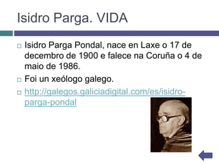 Isidro Parga. VIDA
 Isidro Parga Pondal, nace en Laxe o 17 de
decembro de 1900 e falece na Coruña o 4 de
maio de 1986.
 Foi un xeólogo galego.
 http://galegos.galiciadigital.com/es/isidro-
parga-pondal
 