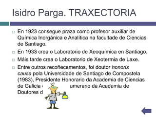Isidro Parga. TRAXECTORIA
 En 1923 consegue praza como profesor auxiliar de
Química Inorgánica e Analítica na facultade de Ciencias
de Santiago.
 En 1933 crea o Laboratorio de Xeoquímica en Santiago.
 Máis tarde crea o Laboratorio de Xeotermia de Laxe.
 Entre outros recoñecementos, foi doutor honoris
causa pola Universidade de Santiago de Compostela
(1983), Presidente Honorario da Academia de Ciencias
de Galicia e membro numerario da Academia de
Doutores de Madrid.
 